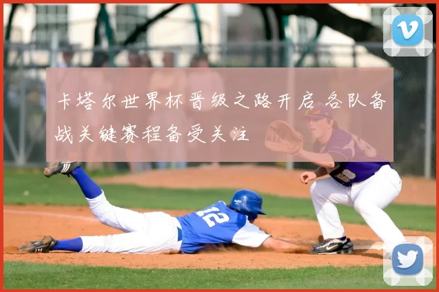 卡塔尔世界杯晋级之路开启 各队备战关键赛程备受关注
