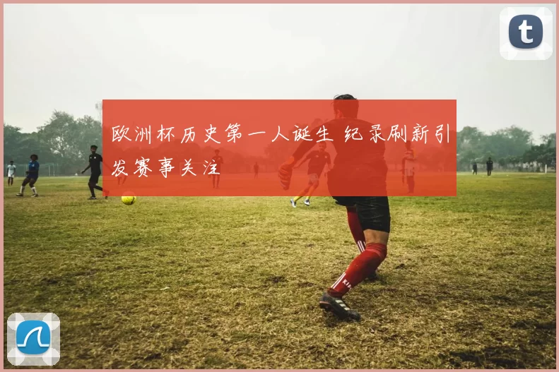 欧洲杯历史第一人诞生 纪录刷新引发赛事关注