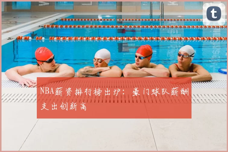 NBA薪资排行榜出炉:豪门球队薪酬支出创新高