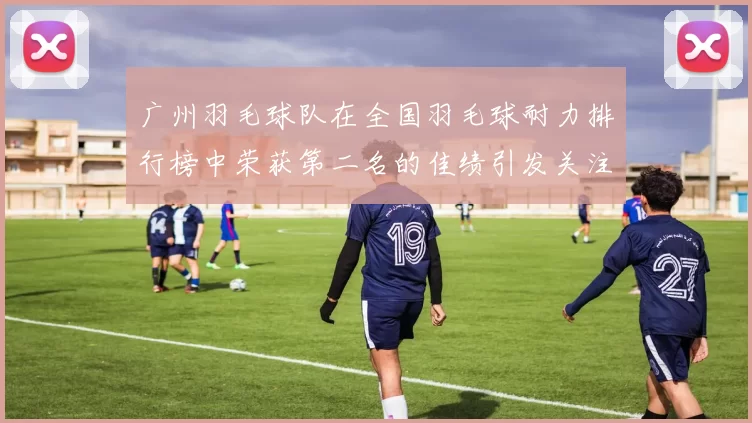 广州羽毛球队在全国羽毛球耐力排行榜中荣获第二名的佳绩引发关注