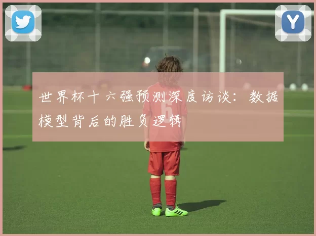 世界杯十六强预测深度访谈:数据模型背后的胜负逻辑