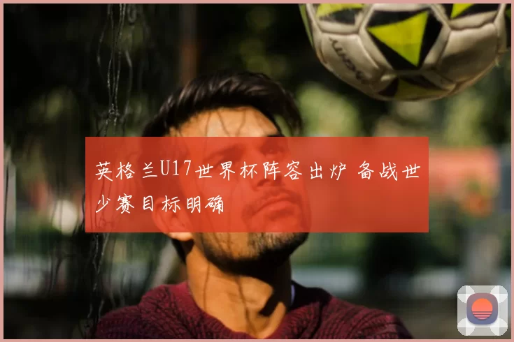 英格兰U17世界杯阵容出炉 备战世少赛目标明确