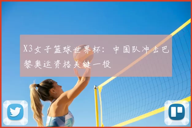 X3女子篮球世界杯：中国队冲击巴黎奥运资格关键一役