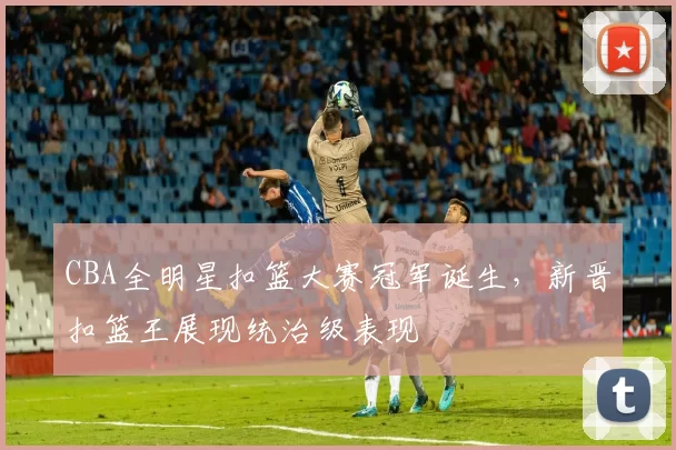 CBA全明星扣篮大赛冠军诞生,新晋扣篮王展现统治级表现