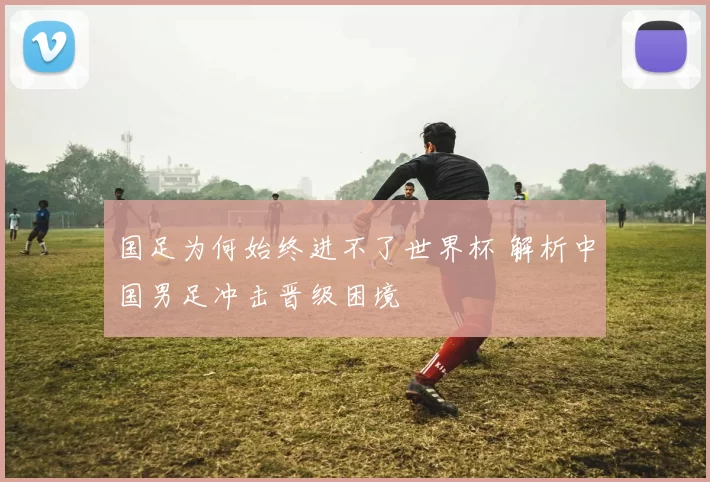 国足为何始终进不了世界杯 解析中国男足冲击晋级困境