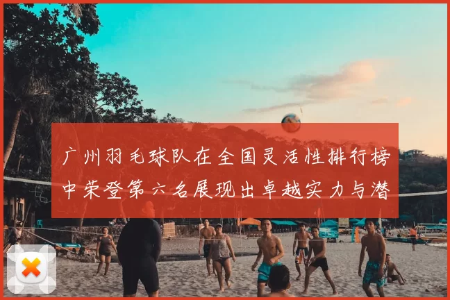 广州羽毛球队在全国灵活性排行榜中荣登第六名展现出卓越实力与潜力
