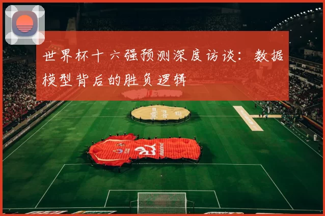 世界杯十六强预测深度访谈:数据模型背后的胜负逻辑