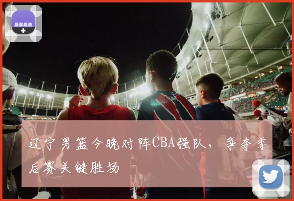 辽宁男篮今晚对阵CBA强队，争夺季后赛关键胜场