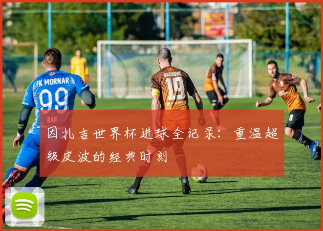 因扎吉世界杯进球全记录：重温超级皮波的经典时刻