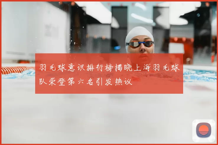 羽毛球意识排行榜揭晓上海羽毛球队荣登第六名引发热议
