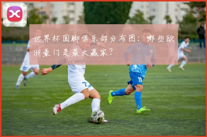 世界杯国脚俱乐部分布图：哪些欧洲豪门是最大赢家？