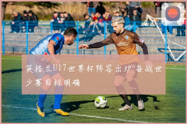 英格兰U17世界杯阵容出炉 备战世少赛目标明确