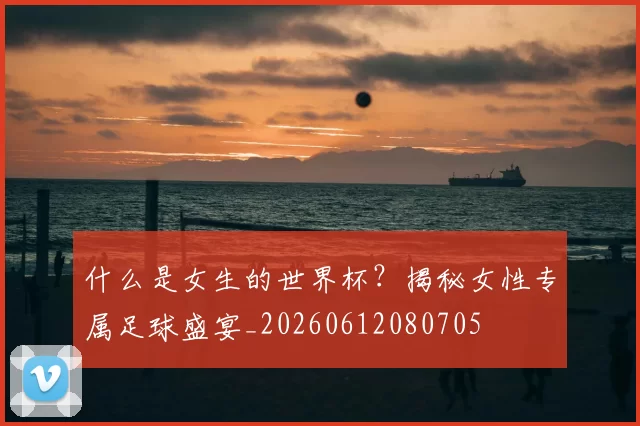 什么是女生的世界杯?揭秘女性专属足球盛宴_20260612080705