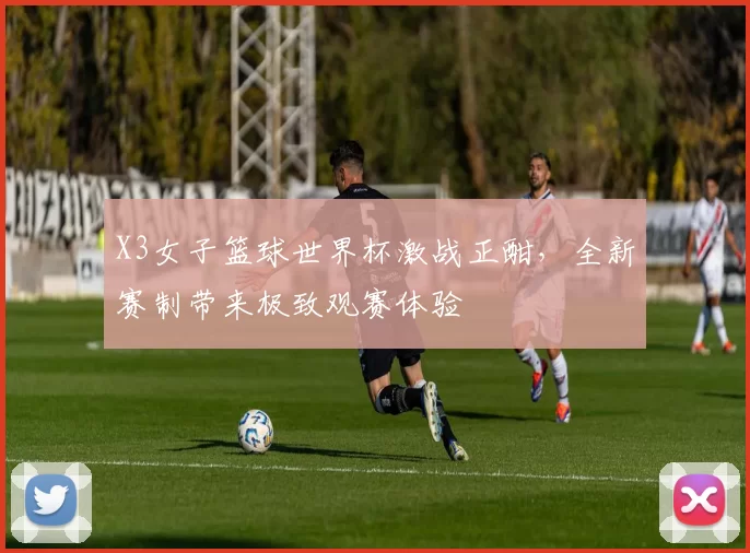X3女子篮球世界杯激战正酣，全新赛制带来极致观赛体验