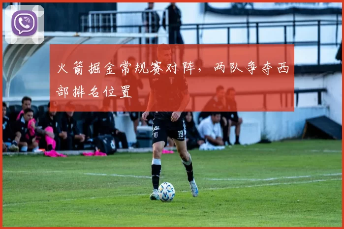 火箭掘金常规赛对阵，两队争夺西部排名位置