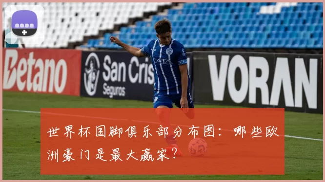 世界杯国脚俱乐部分布图:哪些欧洲豪门是最大赢家?