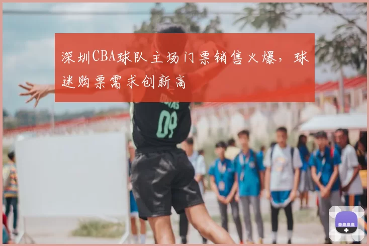 深圳CBA球队主场门票销售火爆,球迷购票需求创新高