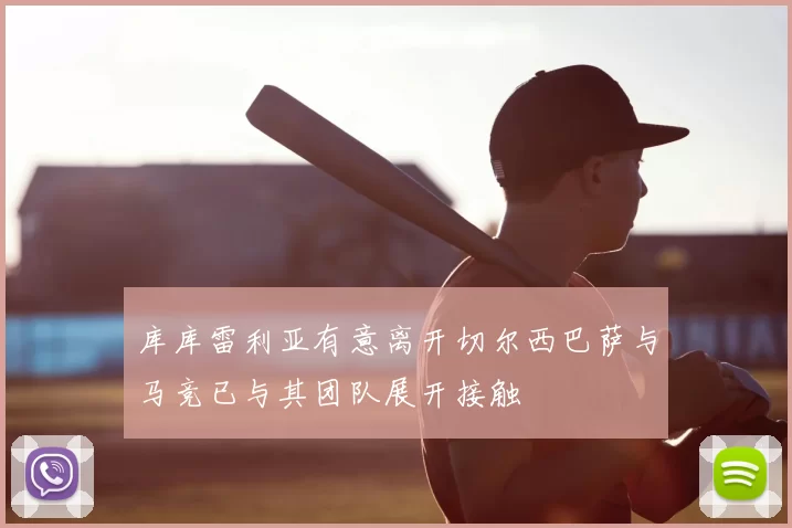 库库雷利亚有意离开切尔西巴萨与马竞已与其团队展开接触