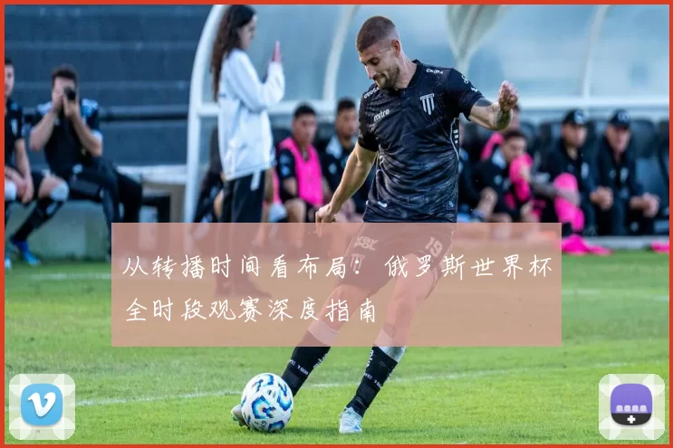 从转播时间看布局：俄罗斯世界杯全时段观赛深度指南