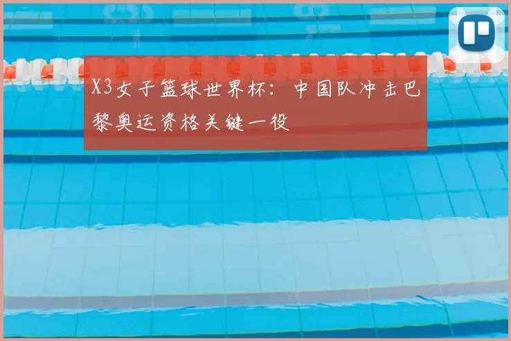 X3女子篮球世界杯：中国队冲击巴黎奥运资格关键一役
