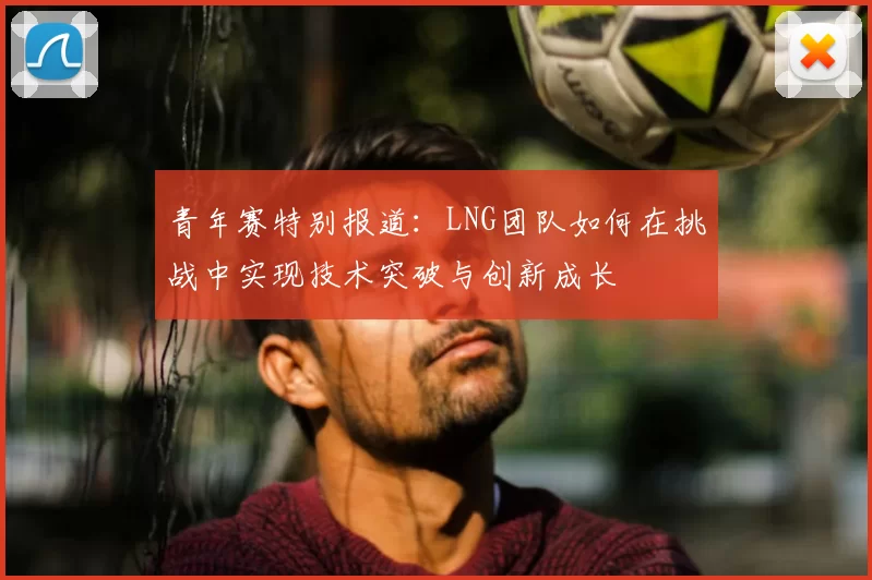 青年赛特别报道:LNG团队如何在挑战中实现技术突破与创新成长