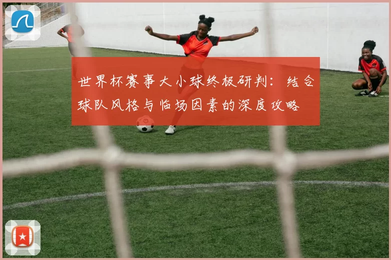 世界杯赛事大小球终极研判：结合球队风格与临场因素的深度攻略