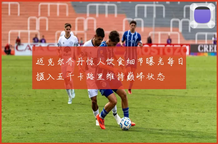 迈克尔乔丹惊人饮食细节曝光每日摄入五千卡路里维持巅峰状态