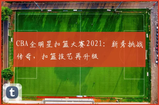 CBA全明星扣篮大赛2021:新秀挑战传奇,扣篮技艺再升级