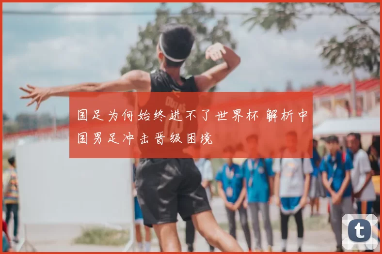 国足为何始终进不了世界杯 解析中国男足冲击晋级困境
