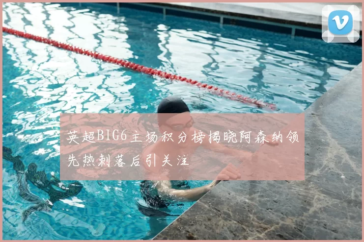 英超BIG6主场积分榜揭晓阿森纳领先热刺落后引关注