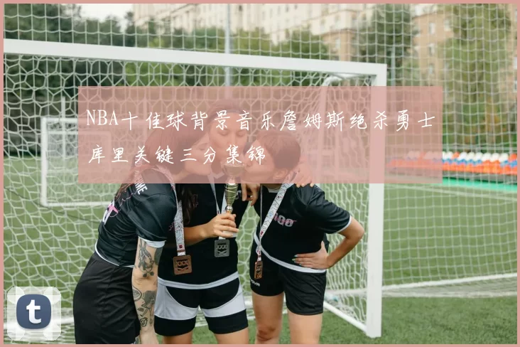 NBA十佳球背景音乐詹姆斯绝杀勇士库里关键三分集锦