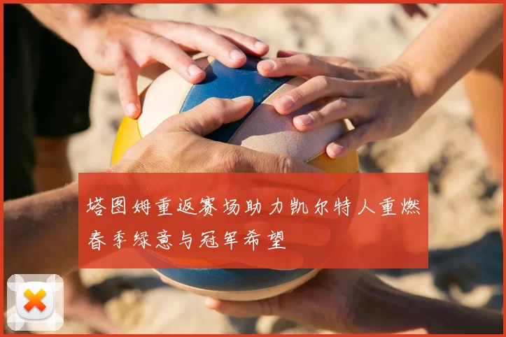 塔图姆重返赛场助力凯尔特人重燃春季绿意与冠军希望