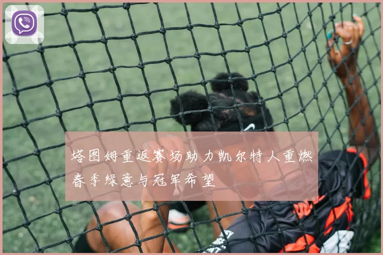 塔图姆重返赛场助力凯尔特人重燃春季绿意与冠军希望