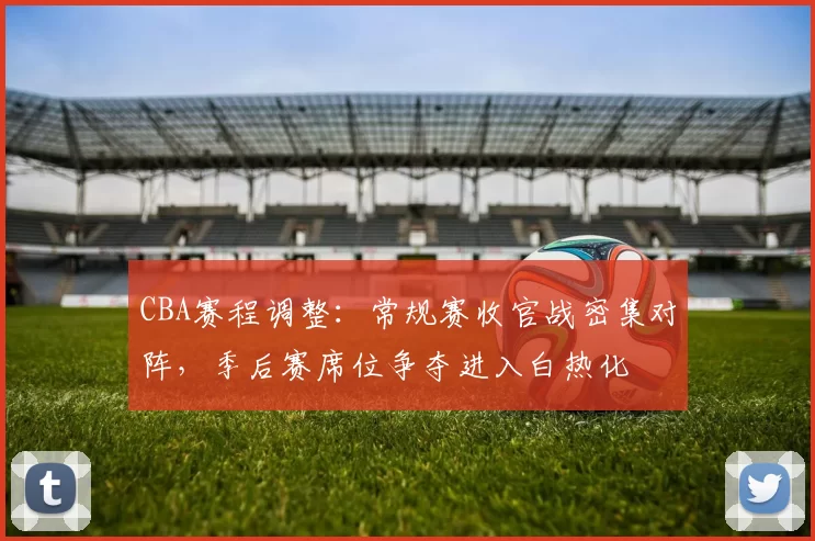 CBA赛程调整:常规赛收官战密集对阵,季后赛席位争夺进入白热化