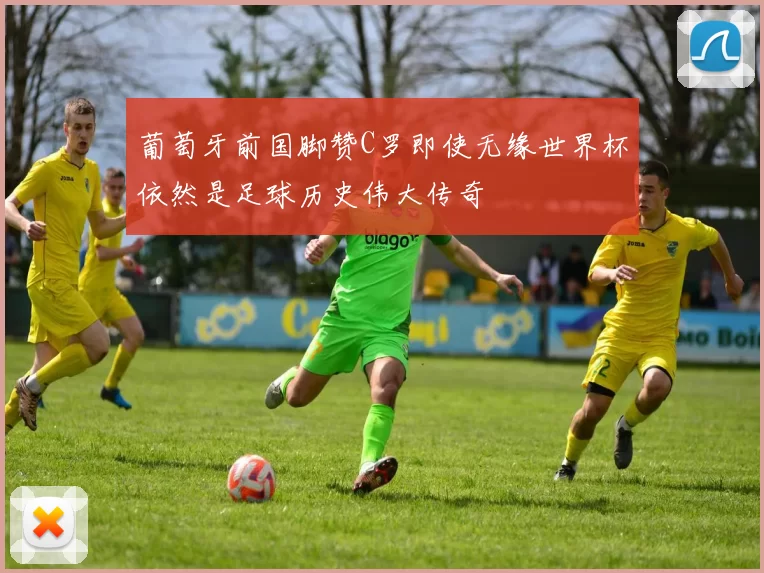 葡萄牙前国脚赞C罗即使无缘世界杯依然是足球历史伟大传奇