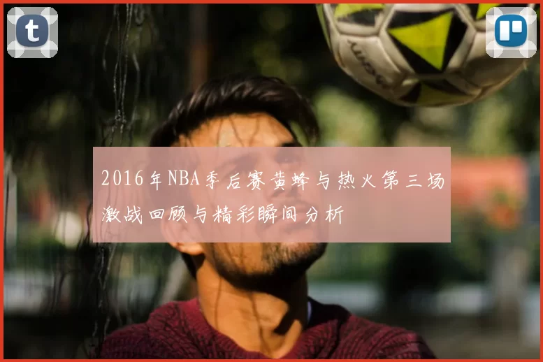 2016年NBA季后赛黄蜂与热火第三场激战回顾与精彩瞬间分析