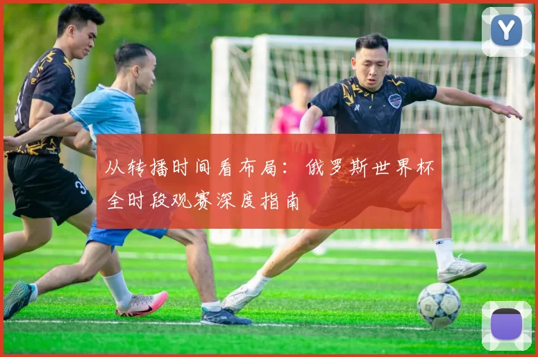 从转播时间看布局:俄罗斯世界杯全时段观赛深度指南
