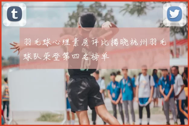 羽毛球心理素质评比揭晓杭州羽毛球队荣登第四名榜单