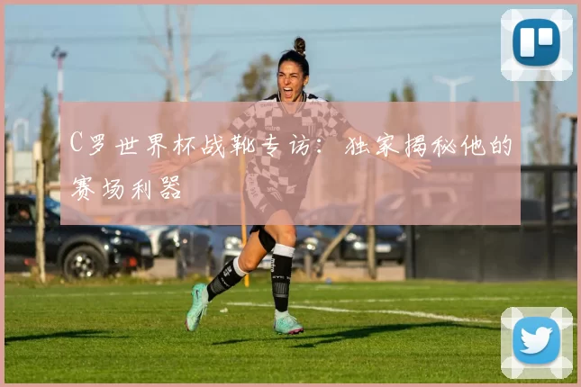C罗世界杯战靴专访:独家揭秘他的赛场利器