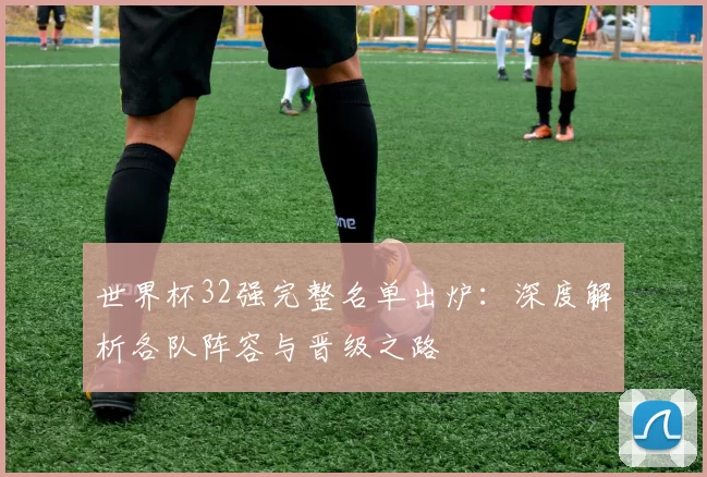 世界杯32强完整名单出炉:深度解析各队阵容与晋级之路