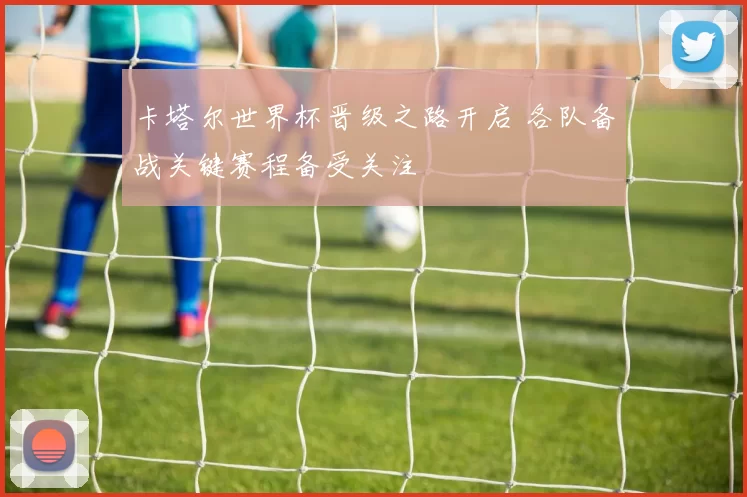 卡塔尔世界杯晋级之路开启 各队备战关键赛程备受关注