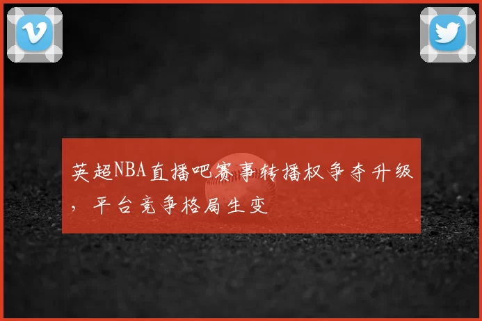 英超NBA直播吧赛事转播权争夺升级,平台竞争格局生变
