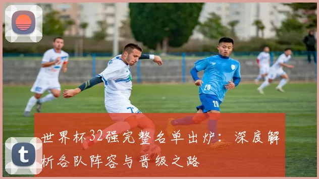 世界杯32强完整名单出炉：深度解析各队阵容与晋级之路