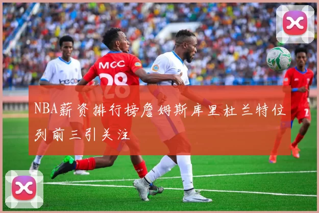 NBA薪资排行榜詹姆斯库里杜兰特位列前三引关注