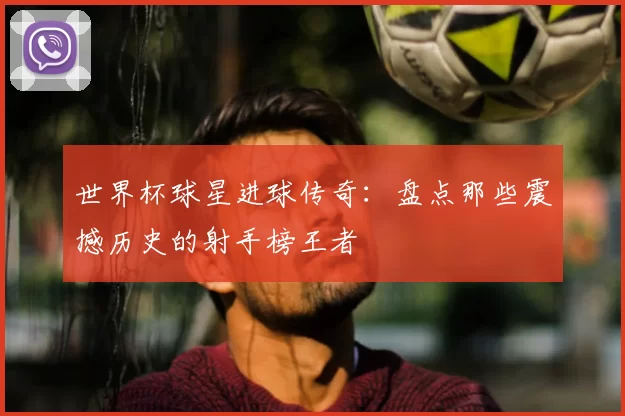 世界杯球星进球传奇:盘点那些震撼历史的射手榜王者
