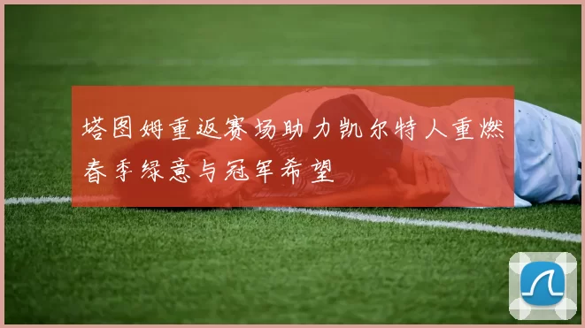 塔图姆重返赛场助力凯尔特人重燃春季绿意与冠军希望