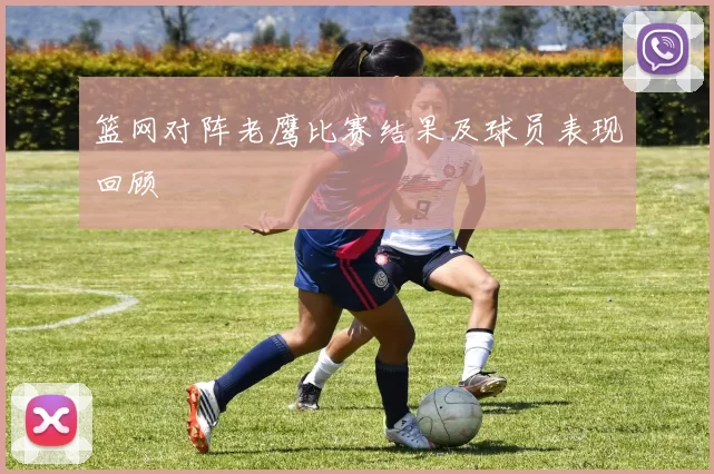 篮网对阵老鹰比赛结果及球员表现回顾