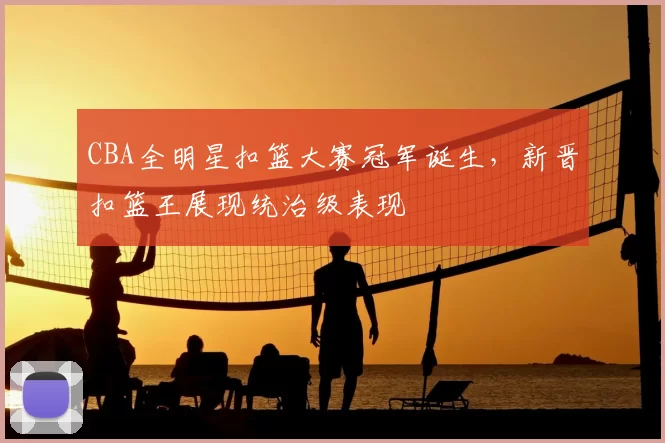 CBA全明星扣篮大赛冠军诞生，新晋扣篮王展现统治级表现